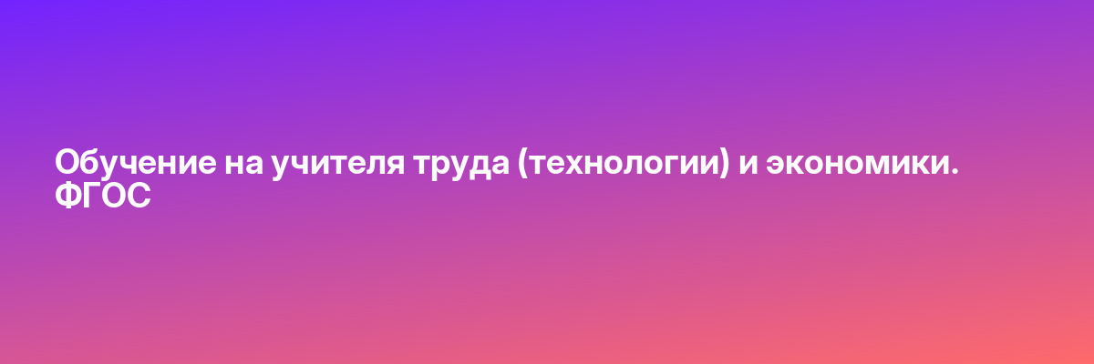 Обучение на учителя труда (технологии) и экономики. ФГОС