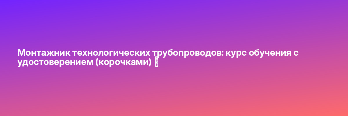 Монтажник технологических трубопроводов: курс обучения с удостоверением (корочками) ✅
