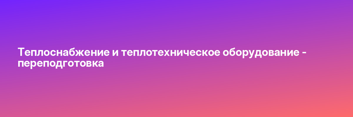 Теплоснабжение и теплотехническое оборудование — переподготовка