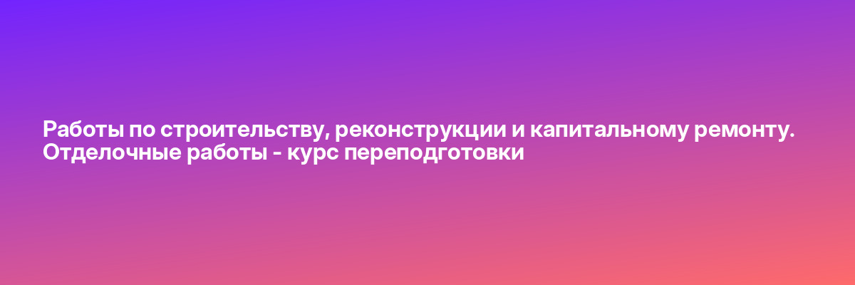 Работы по строительству, реконструкции и капитальному ремонту. Отделочные работы — курс переподготовки