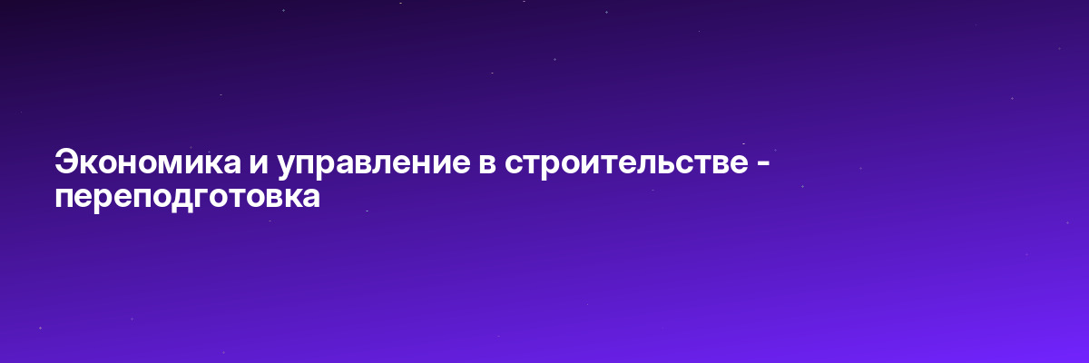 Экономика и управление в строительстве — переподготовка
