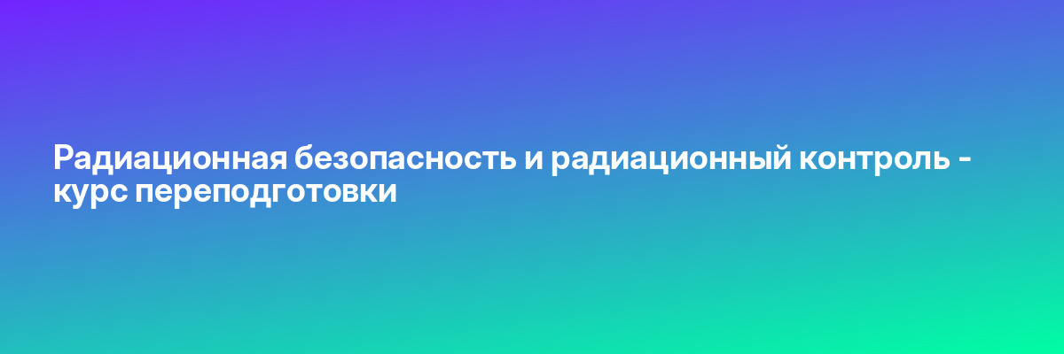 Радиационная безопасность и радиационный контроль — курс переподготовки