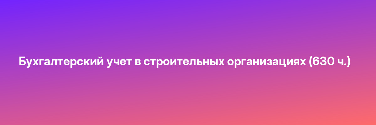 Бухгалтерский учет в строительных организациях (630 ч.)