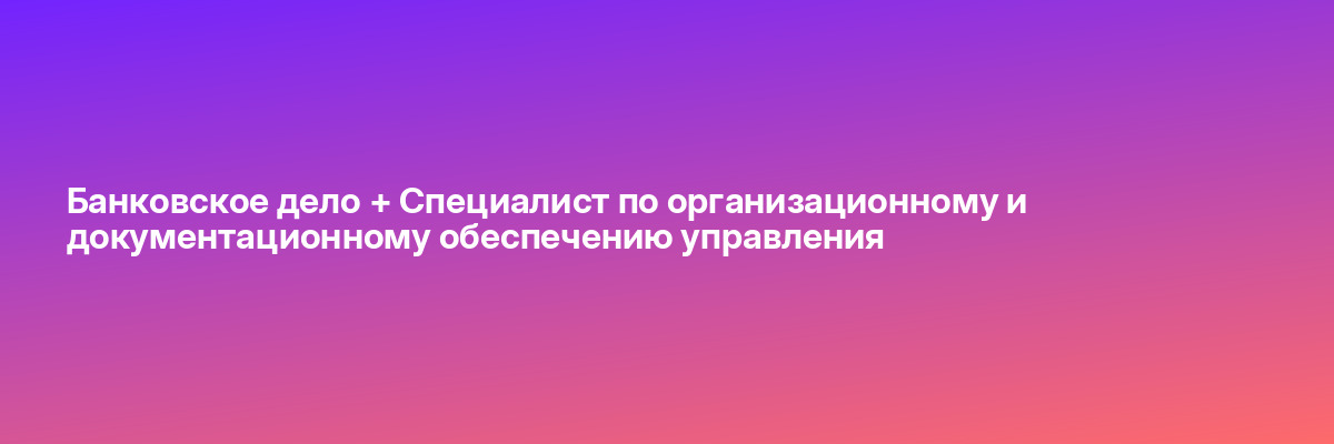 Банковское дело + Специалист по организационному и документационному обеспечению управления