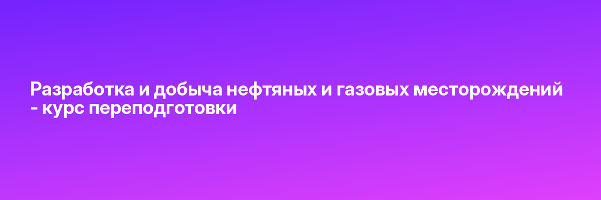 Разработка и добыча нефтяных и газовых месторождений — курс переподготовки