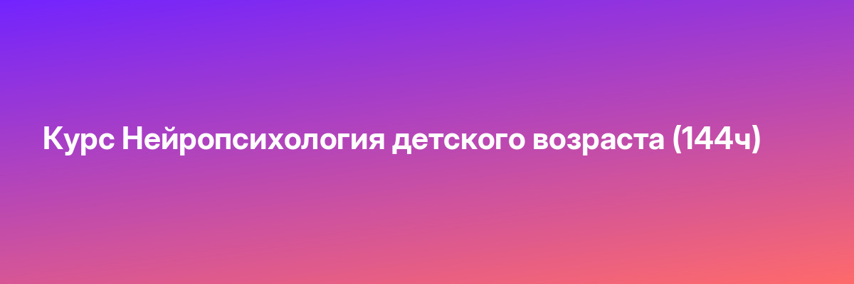 Курс Нейропсихология детского возраста (144ч)