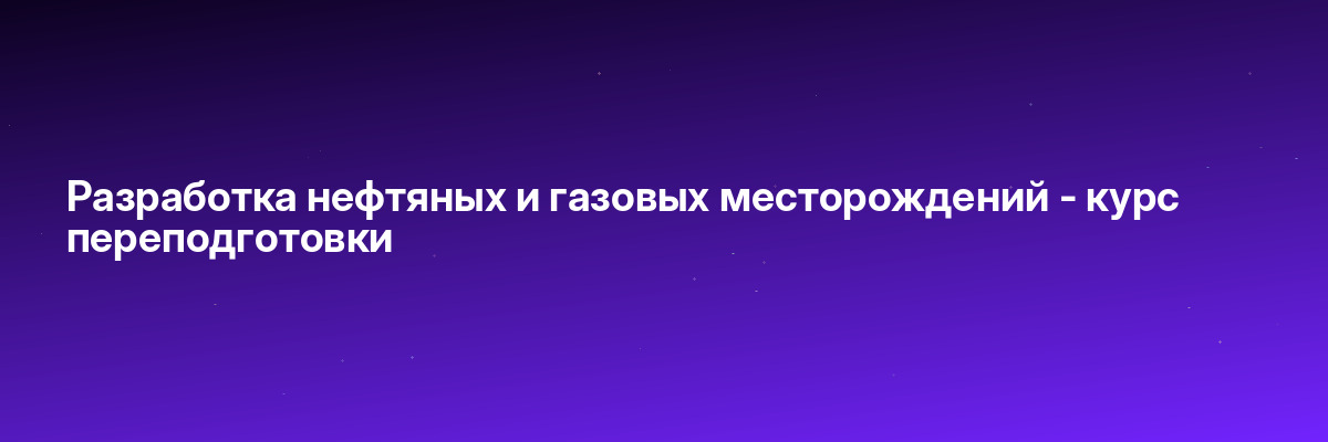 Разработка нефтяных и газовых месторождений — курс переподготовки