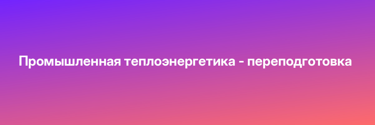 Промышленная теплоэнергетика — переподготовка