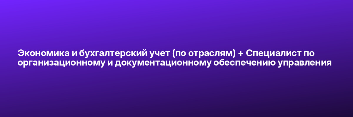 Экономика и бухгалтерский учет (по отраслям) + Специалист по организационному и документационному обеспечению управления