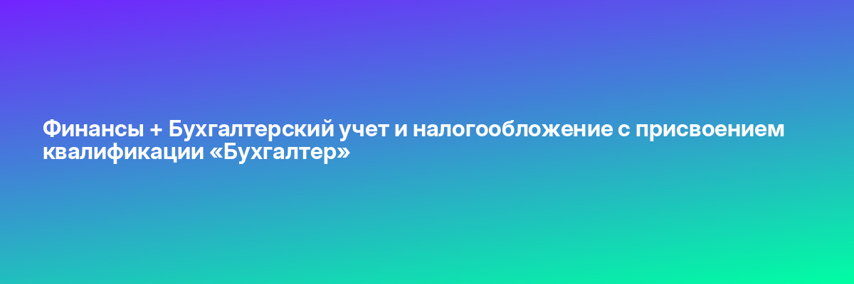 Финансы + Бухгалтерский учет и налогообложение с присвоением квалификации «Бухгалтер»