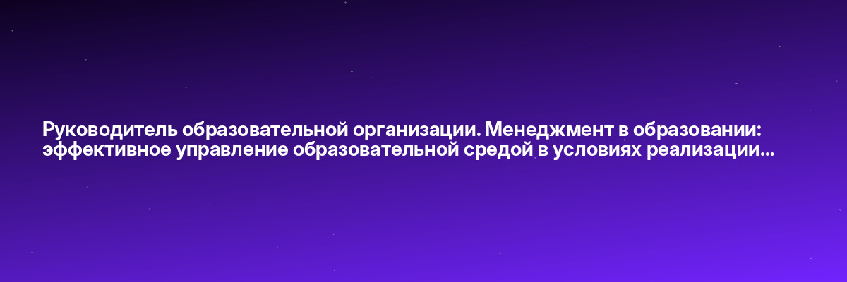 Руководитель образовательной организации. Менеджмент в образовании: эффективное управление образовательной средой в условиях реализации…