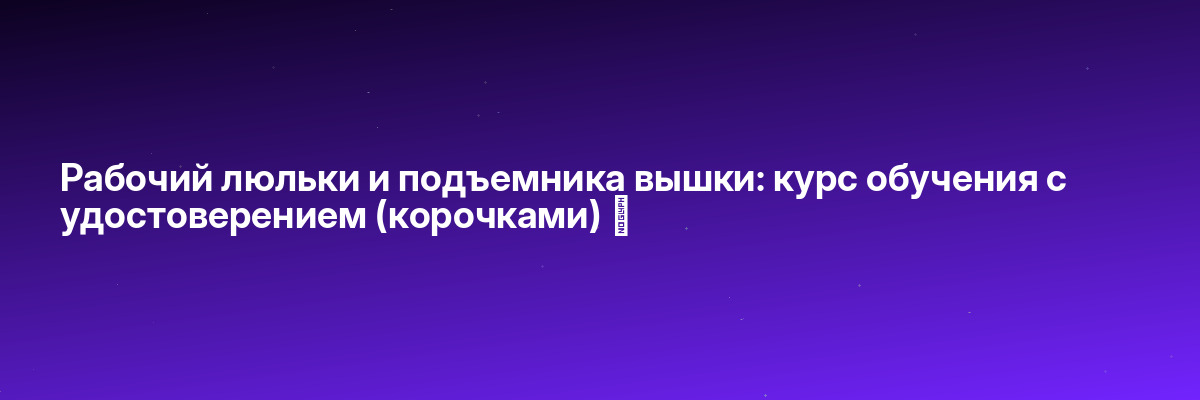 Рабочий люльки и подъемника вышки: курс обучения с удостоверением (корочками) ✅