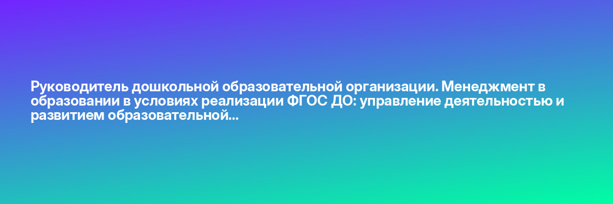 Руководитель дошкольной образовательной организации. Менеджмент в образовании в условиях реализации ФГОС ДО: управление деятельностью и развитием образовательной…