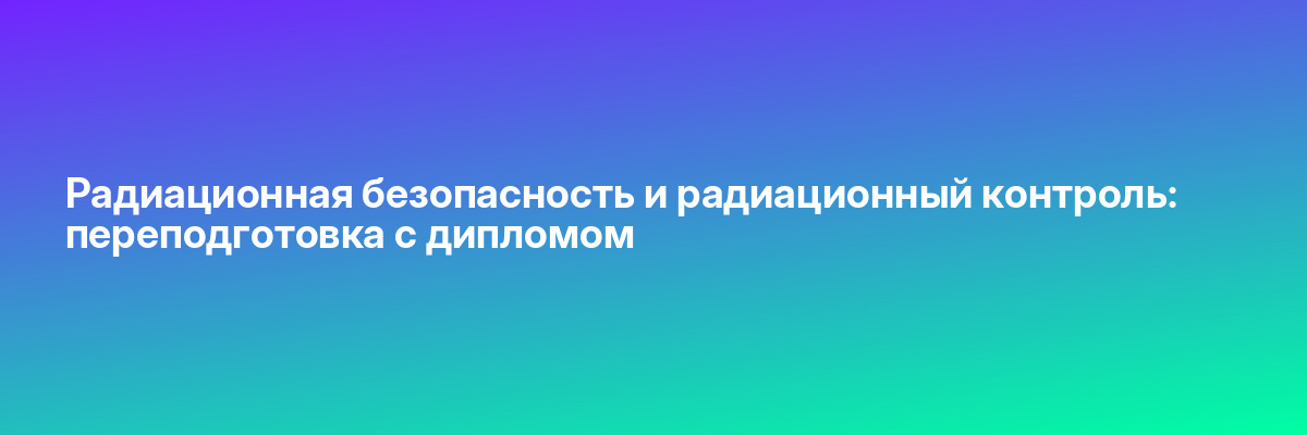 Радиационная безопасность и радиационный контроль: переподготовка с дипломом