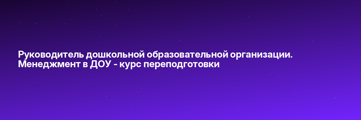 Руководитель дошкольной образовательной организации. Менеджмент в ДОУ — курс переподготовки