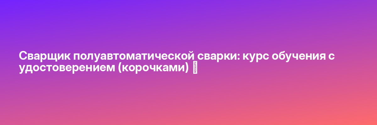 Сварщик полуавтоматической сварки: курс обучения с удостоверением (корочками) ✅
