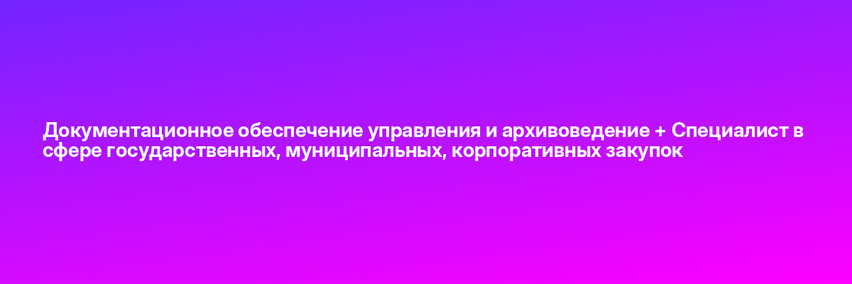 Документационное обеспечение управления и архивоведение + Специалист в сфере государственных, муниципальных, корпоративных закупок