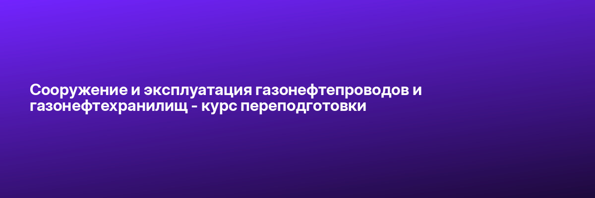 Сооружение и эксплуатация газонефтепроводов и газонефтехранилищ — курс переподготовки