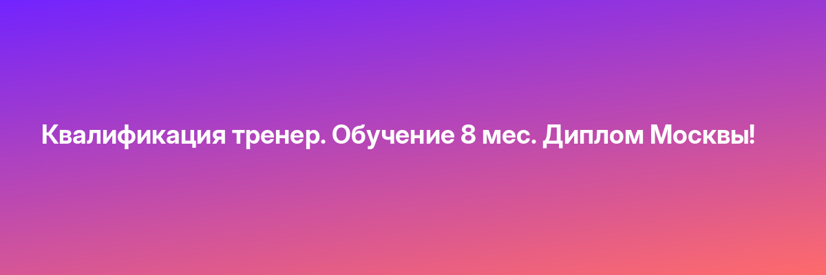 Квалификация тренер. Обучение 8 мес. Диплом Москвы!