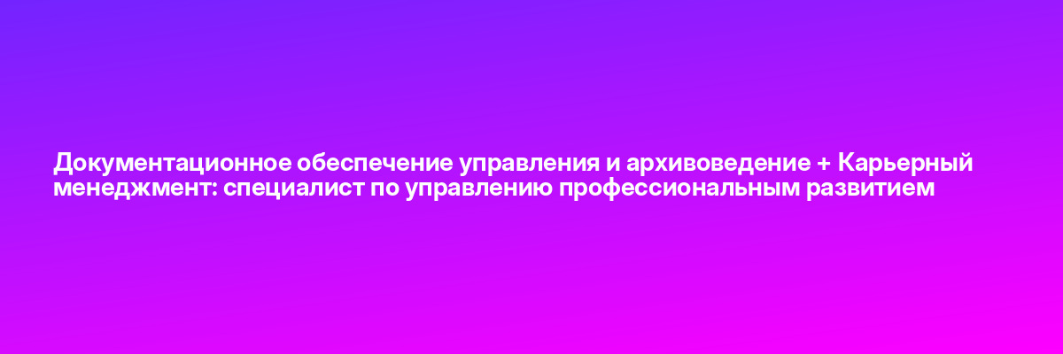 Документационное обеспечение управления и архивоведение + Карьерный менеджмент: специалист по управлению профессиональным развитием