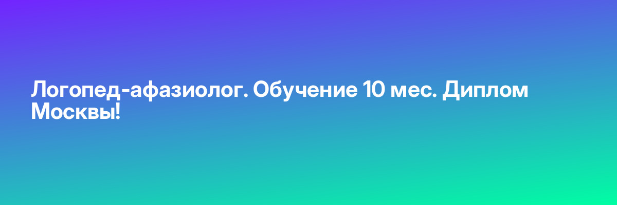 Логопед-афазиолог. Обучение 10 мес. Диплом Москвы!