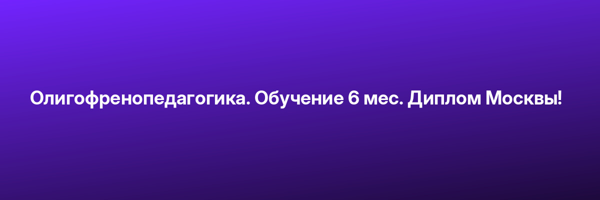 Олигофренопедагогика. Обучение 6 мес. Диплом Москвы!