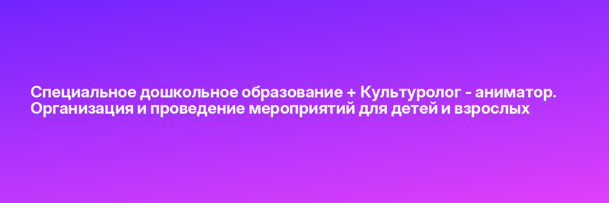 Специальное дошкольное образование + Культуролог — аниматор. Организация и проведение мероприятий для детей и взрослых