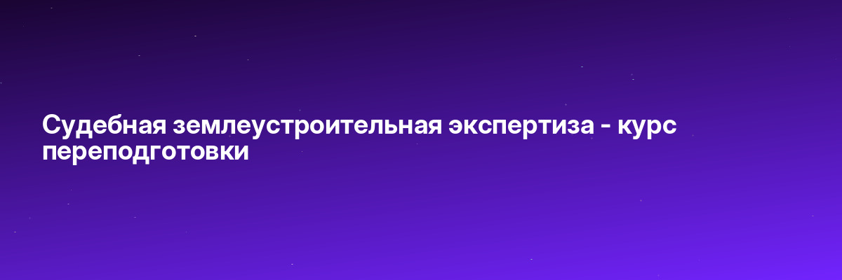 Судебная землеустроительная экспертиза — курс переподготовки