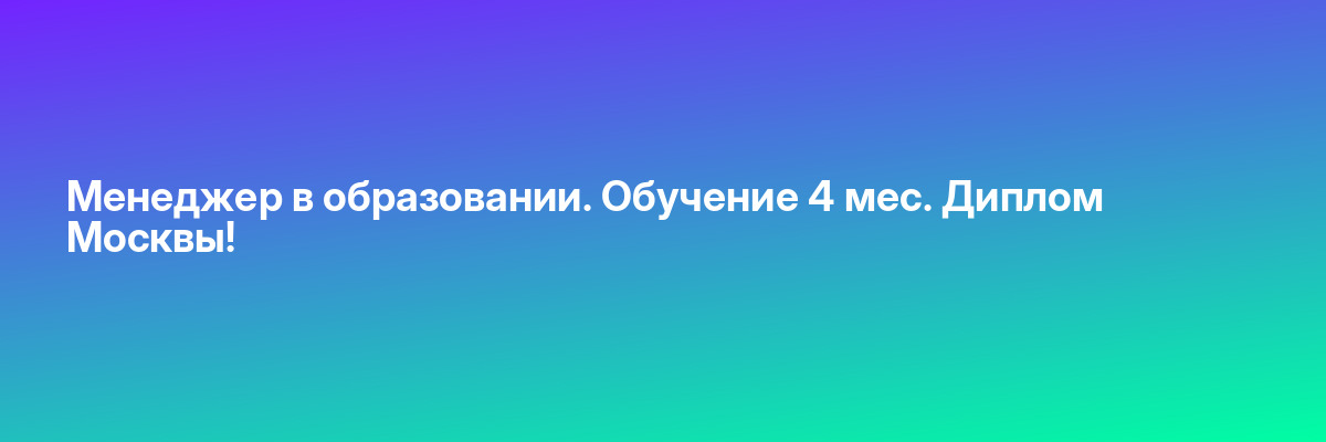 Менеджер в образовании. Обучение 4 мес. Диплом Москвы!