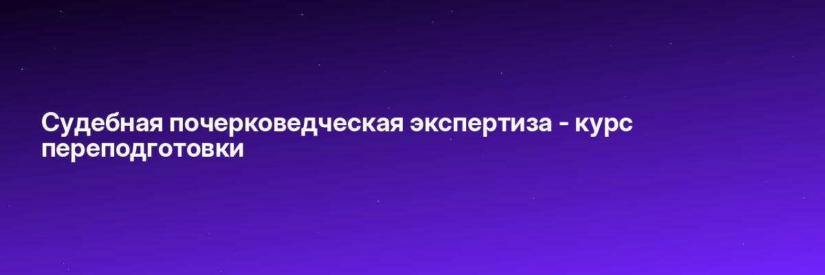Судебная почерковедческая экспертиза — курс переподготовки