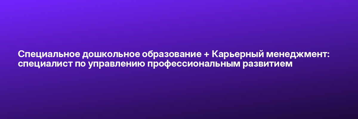 Специальное дошкольное образование + Карьерный менеджмент: специалист по управлению профессиональным развитием