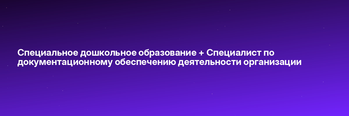 Специальное дошкольное образование + Специалист по документационному обеспечению деятельности организации