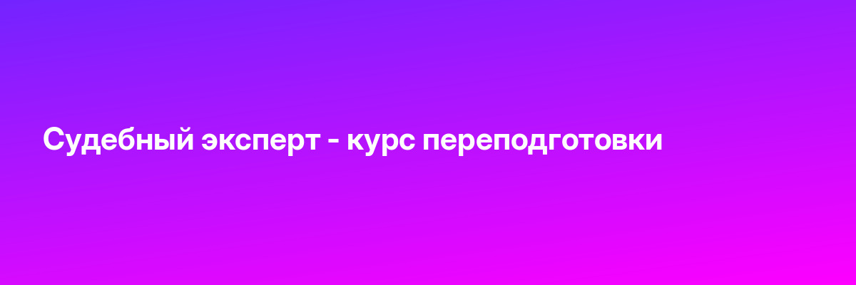 Судебный эксперт — курс переподготовки