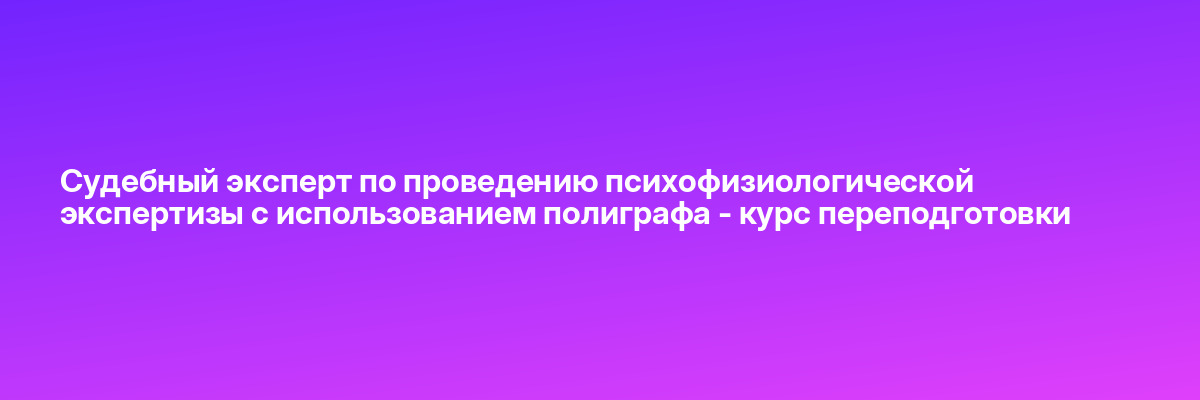 Судебный эксперт по проведению психофизиологической экспертизы с использованием полиграфа — курс переподготовки