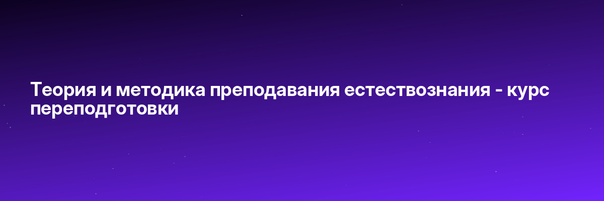 Теория и методика преподавания естествознания — курс переподготовки