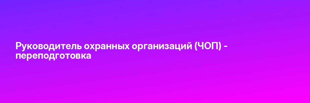 Руководитель охранных организаций (ЧОП) — переподготовка