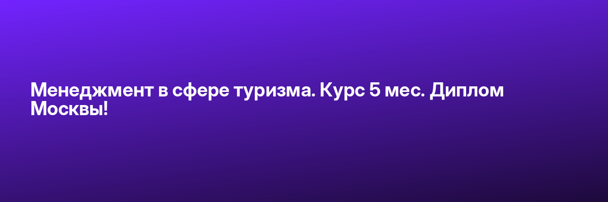 Менеджмент в сфере туризма. Курс 5 мес. Диплом Москвы!