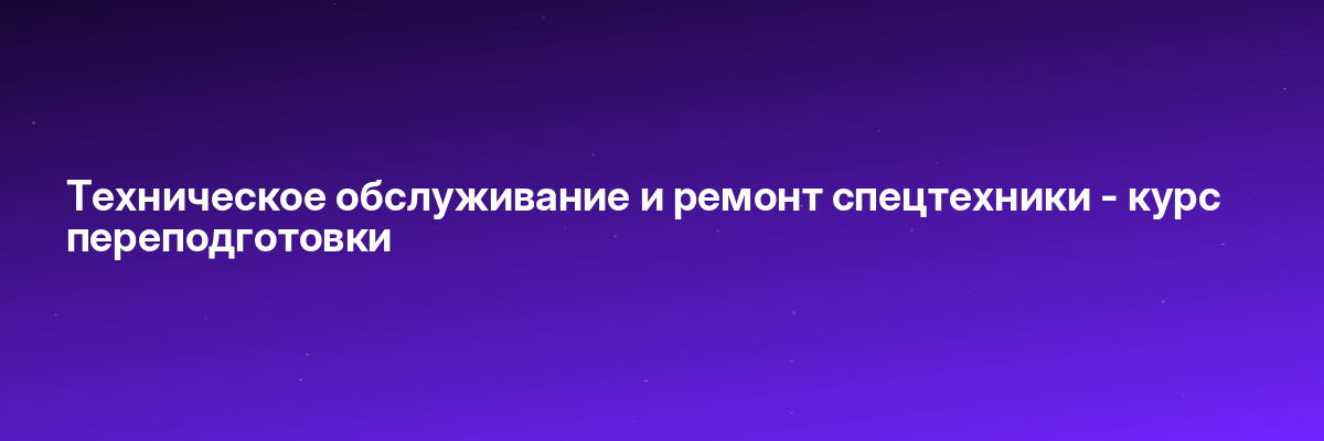 Техническое обслуживание и ремонт спецтехники — курс переподготовки