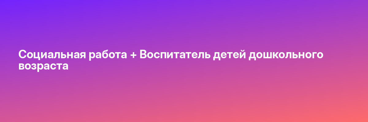 Социальная работа + Воспитатель детей дошкольного возраста