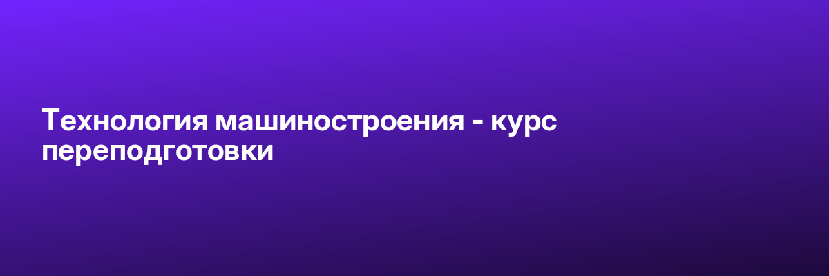 Технология машиностроения — курс переподготовки