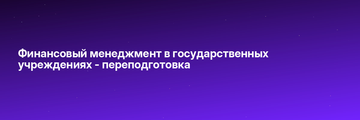 Финансовый менеджмент в государственных учреждениях — переподготовка