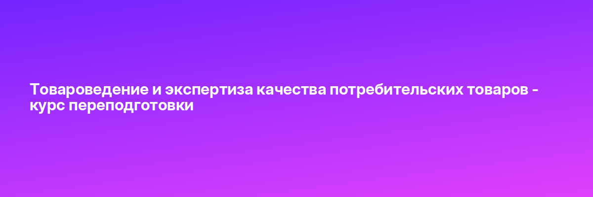 Товароведение и экспертиза качества потребительских товаров — курс переподготовки