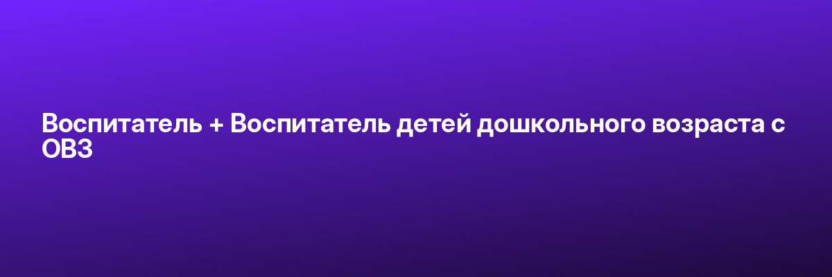 Воспитатель + Воспитатель детей дошкольного возраста с ОВЗ