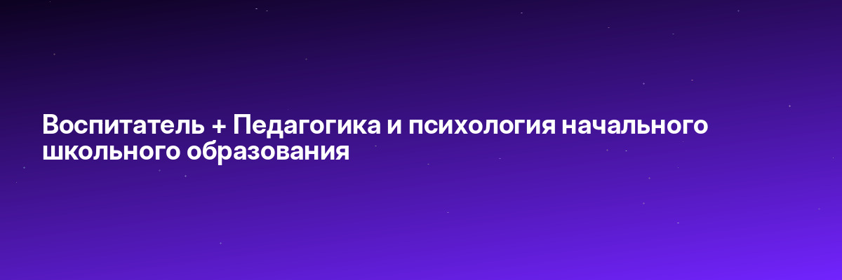 Воспитатель + Педагогика и психология начального школьного образования