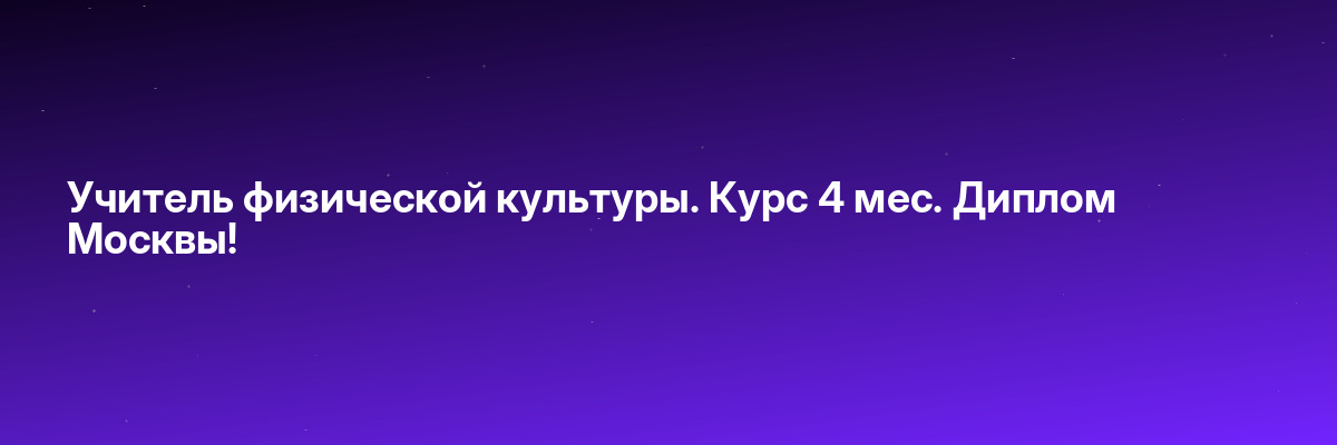Учитель физической культуры. Курс 4 мес. Диплом Москвы!