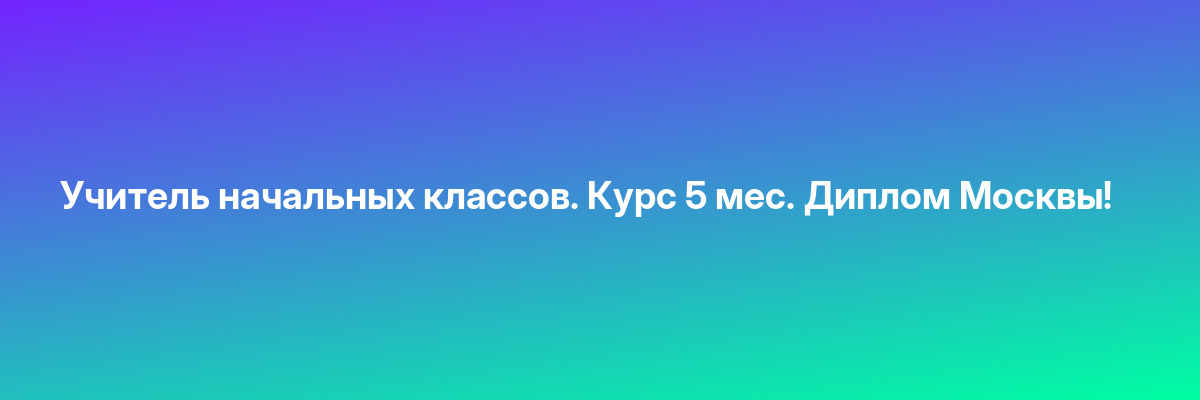Учитель начальных классов. Курс 5 мес. Диплом Москвы!