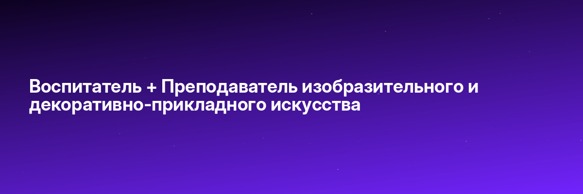 Воспитатель + Преподаватель изобразительного и декоративно-прикладного искусства