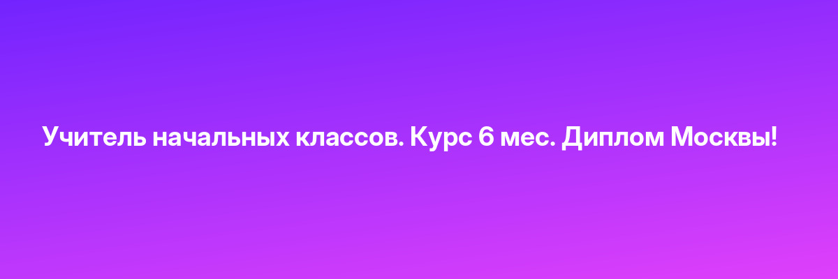Учитель начальных классов. Курс 6 мес. Диплом Москвы!