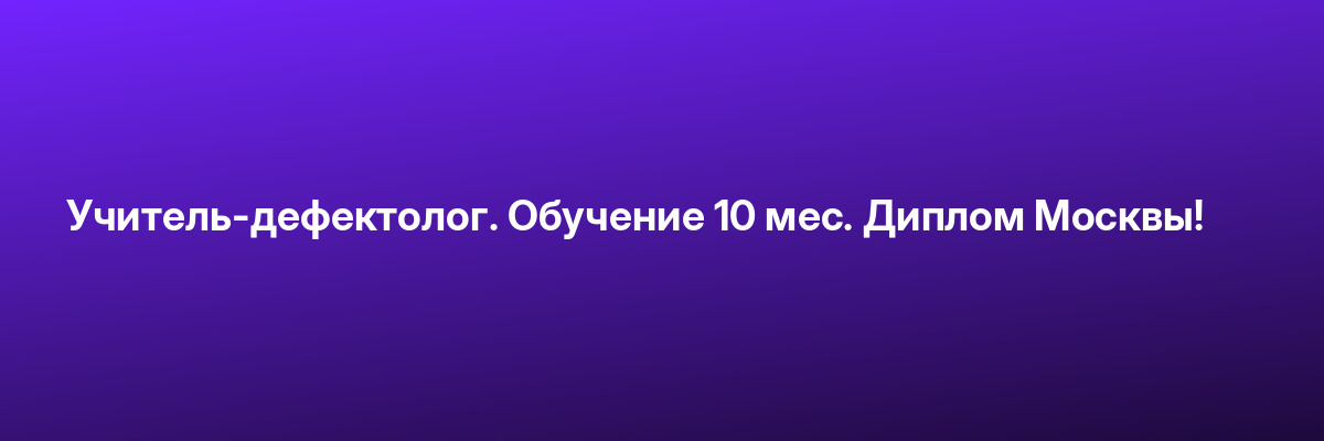 Учитель-дефектолог. Обучение 10 мес. Диплом Москвы!