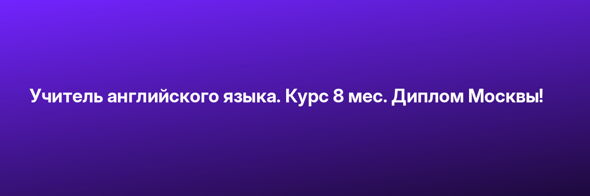 Учитель английского языка. Курс 8 мес. Диплом Москвы!